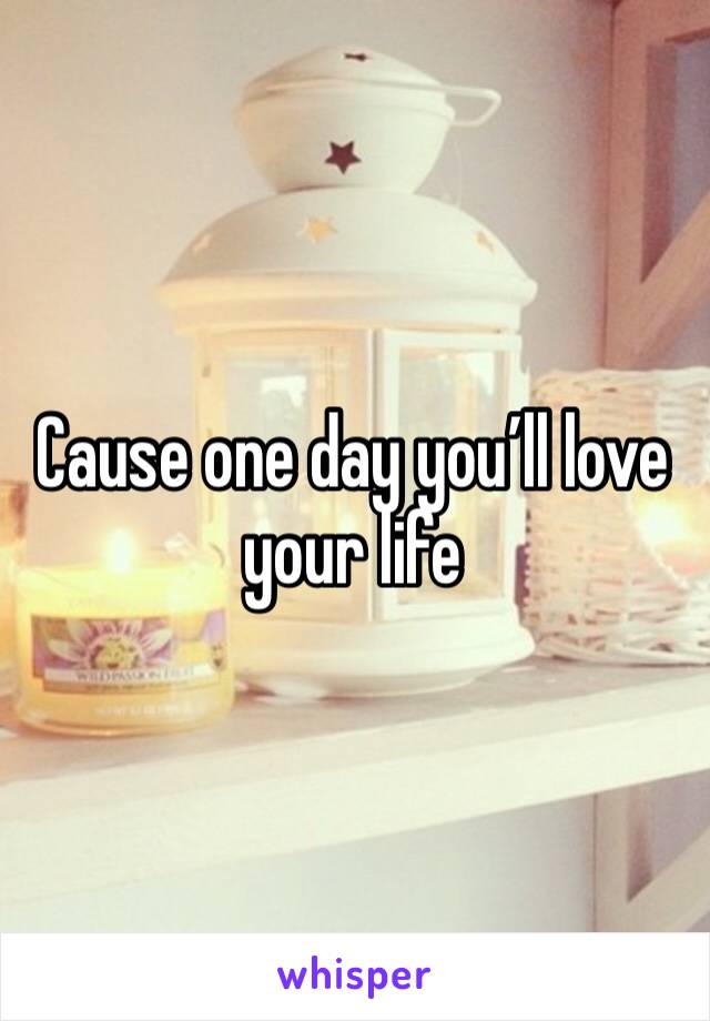 Cause one day you’ll love your life