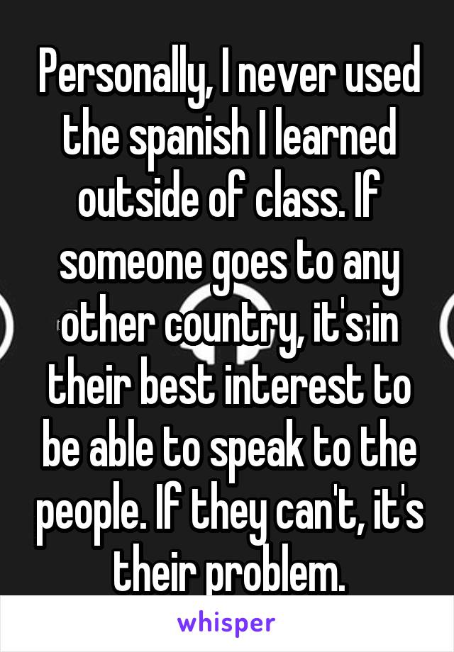 Personally, I never used the spanish I learned outside of class. If someone goes to any other country, it's in their best interest to be able to speak to the people. If they can't, it's their problem.