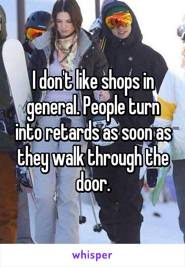 I don't like shops in general. People turn into retards as soon as they walk through the door.