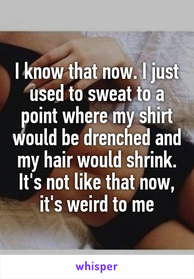 I know that now. I just used to sweat to a point where my shirt would be drenched and my hair would shrink. It's not like that now, it's weird to me