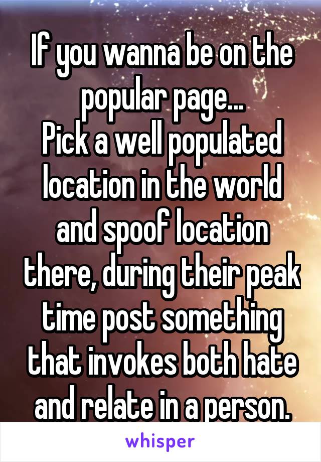 If you wanna be on the popular page...
Pick a well populated location in the world and spoof location there, during their peak time post something that invokes both hate and relate in a person.