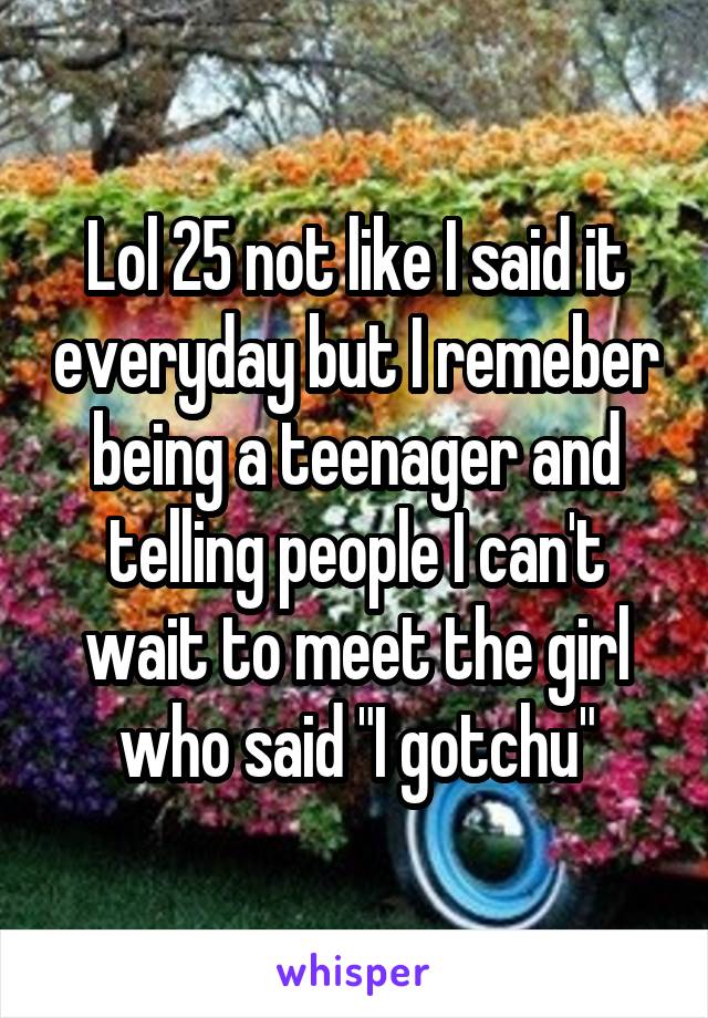 Lol 25 not like I said it everyday but I remeber being a teenager and telling people I can't wait to meet the girl who said "I gotchu"