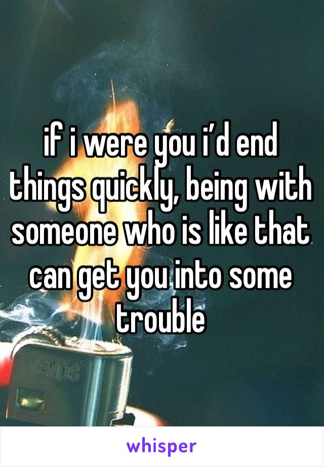 if i were you i’d end things quickly, being with someone who is like that can get you into some trouble 