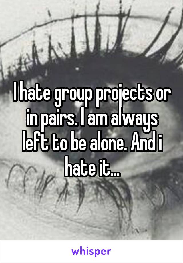 I hate group projects or in pairs. I am always left to be alone. And i hate it...