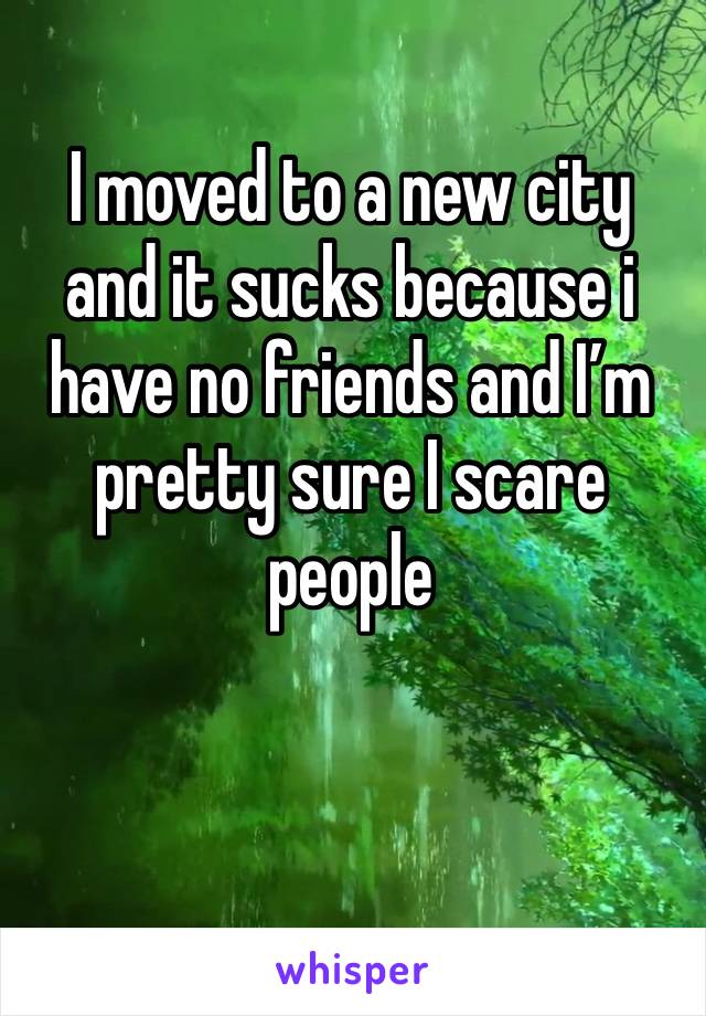 I moved to a new city and it sucks because i have no friends and I’m pretty sure I scare people 