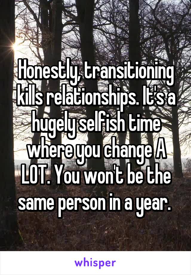 Honestly, transitioning kills relationships. It's a hugely selfish time where you change A LOT. You won't be the same person in a year. 