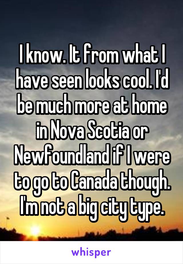 I know. It from what I have seen looks cool. I'd be much more at home in Nova Scotia or Newfoundland if I were to go to Canada though. I'm not a big city type.