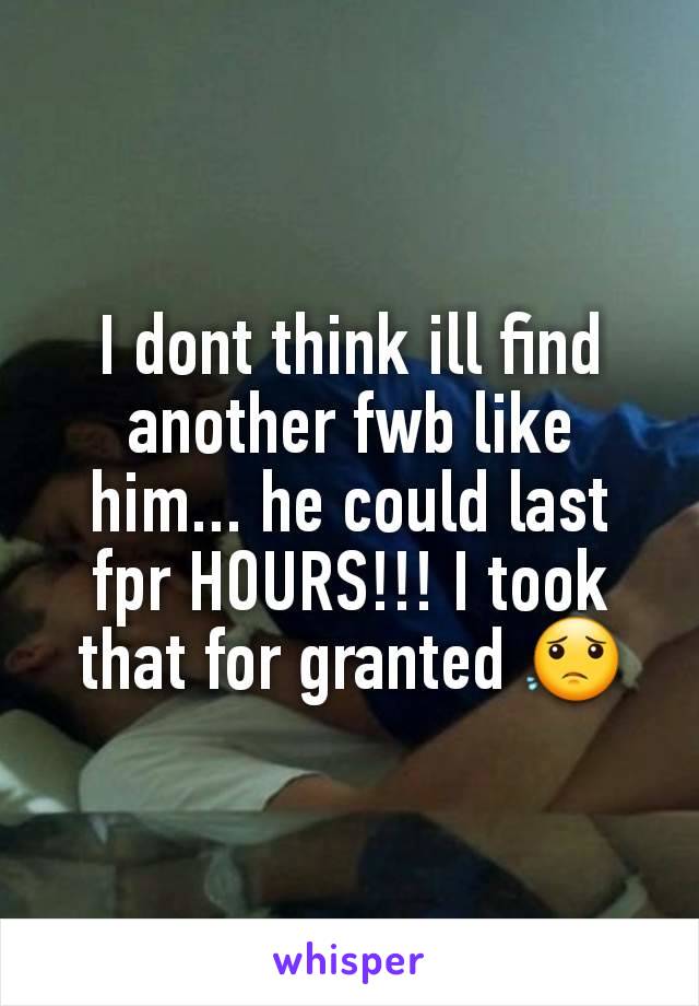 I dont think ill find another fwb like him... he could last fpr HOURS!!! I took that for granted 😟