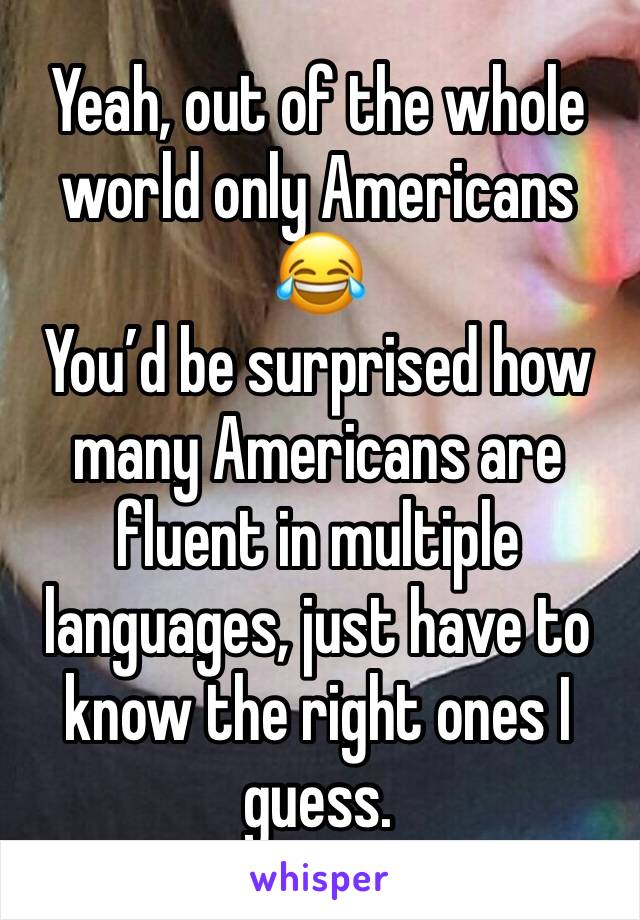 Yeah, out of the whole world only Americans 😂 
You’d be surprised how many Americans are fluent in multiple languages, just have to know the right ones I guess. 