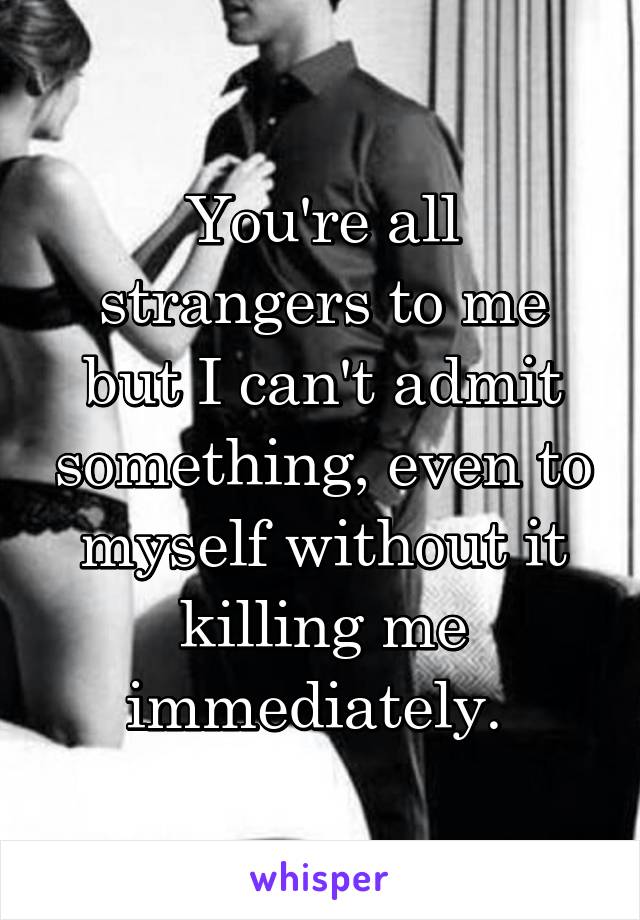 You're all strangers to me but I can't admit something, even to myself without it killing me immediately. 