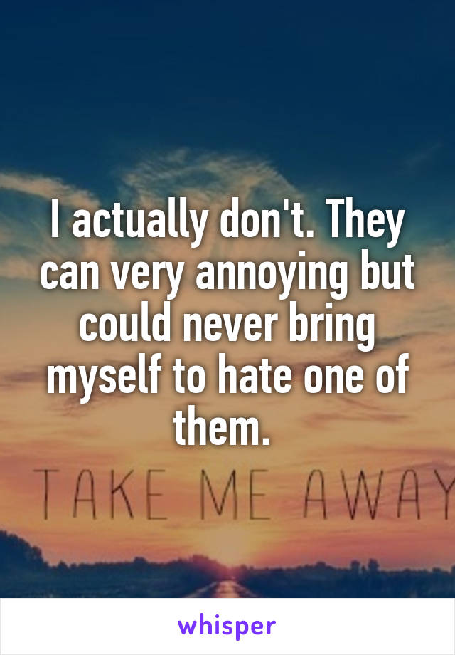 I actually don't. They can very annoying but could never bring myself to hate one of them. 