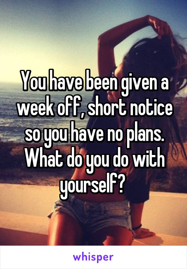 You have been given a week off, short notice so you have no plans.
What do you do with yourself? 