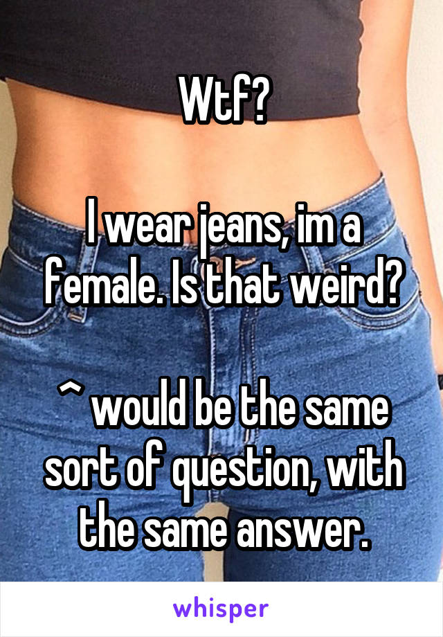 Wtf?

I wear jeans, im a female. Is that weird?

^ would be the same sort of question, with the same answer.