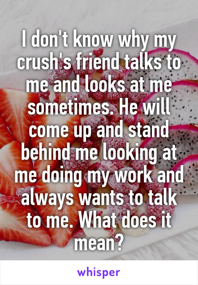 I don't know why my crush's friend talks to me and looks at me sometimes. He will come up and stand behind me looking at me doing my work and always wants to talk to me. What does it mean?