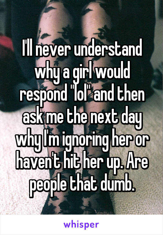 I'll never understand why a girl would respond "lol" and then ask me the next day why I'm ignoring her or haven't hit her up. Are people that dumb.