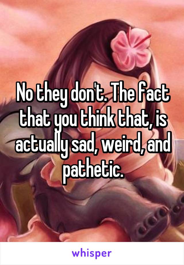 No they don't. The fact that you think that, is actually sad, weird, and pathetic.