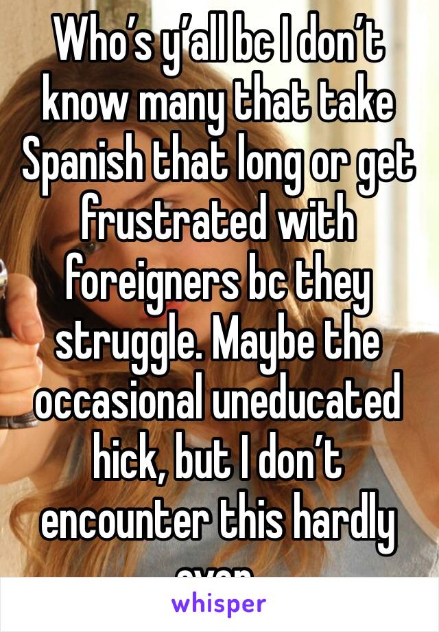 Who’s y’all bc I don’t know many that take Spanish that long or get frustrated with foreigners bc they struggle. Maybe the occasional uneducated hick, but I don’t encounter this hardly ever. 
