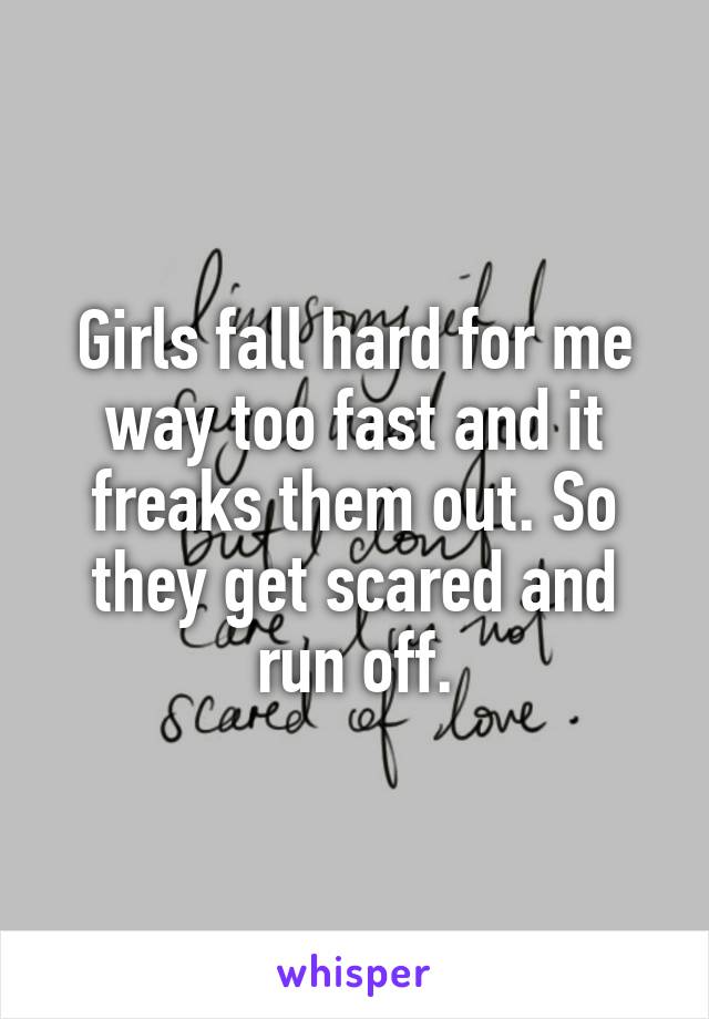 Girls fall hard for me way too fast and it freaks them out. So they get scared and run off.