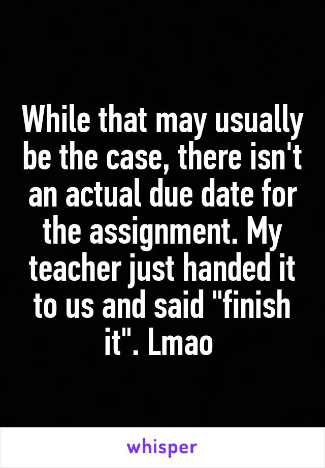 While that may usually be the case, there isn't an actual due date for the assignment. My teacher just handed it to us and said "finish it". Lmao 