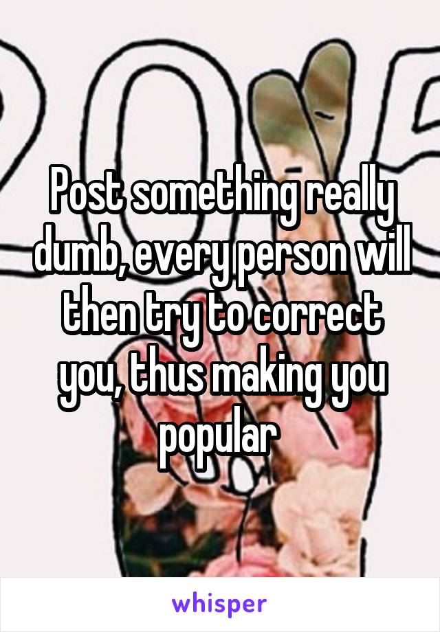 Post something really dumb, every person will then try to correct you, thus making you popular 