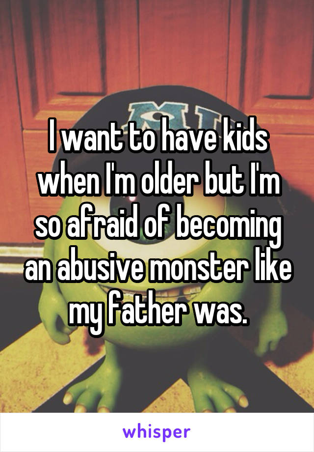 I want to have kids when I'm older but I'm so afraid of becoming an abusive monster like my father was.