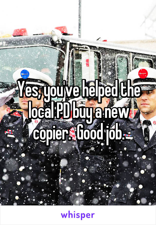 Yes, you've helped the local PD buy a new copier.  Good job.