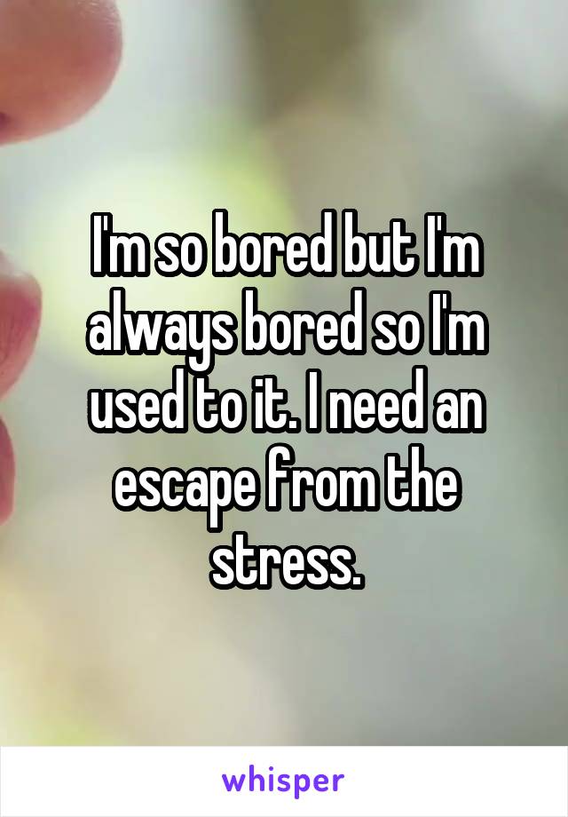 I'm so bored but I'm always bored so I'm used to it. I need an escape from the stress.