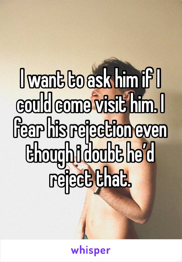 I want to ask him if I could come visit him. I fear his rejection even though i doubt he’d reject that. 