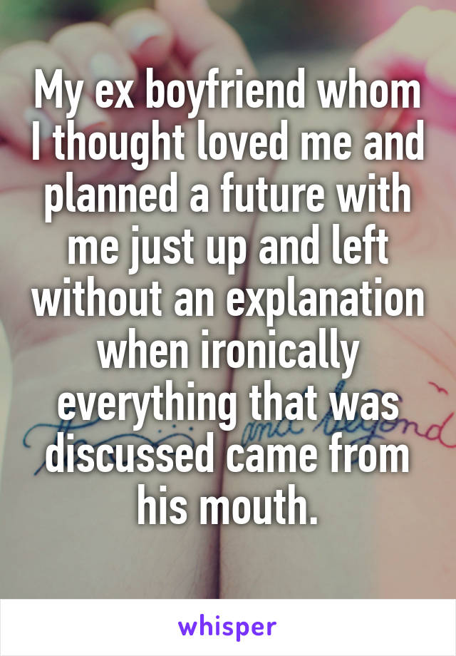 My ex boyfriend whom I thought loved me and planned a future with me just up and left without an explanation when ironically everything that was discussed came from his mouth.
