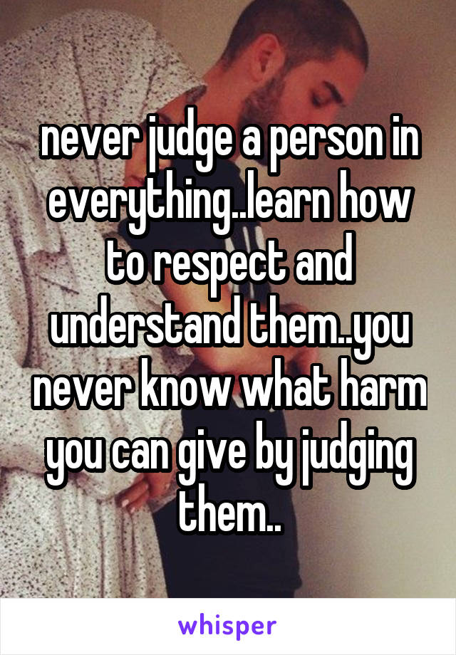 never judge a person in everything..learn how to respect and understand them..you never know what harm you can give by judging them..