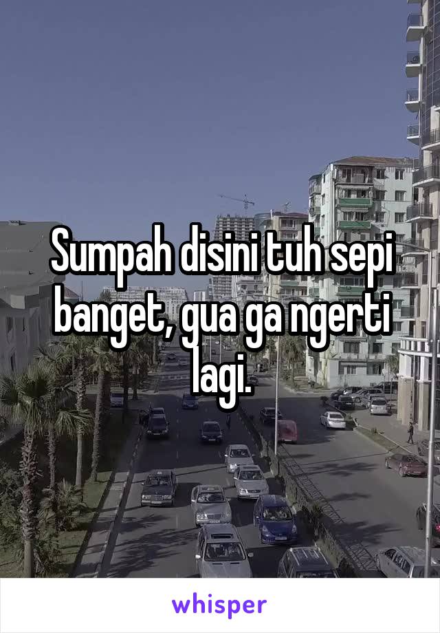 Sumpah disini tuh sepi banget, gua ga ngerti lagi.