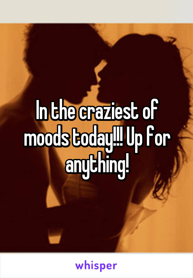 In the craziest of moods today!!! Up for anything!