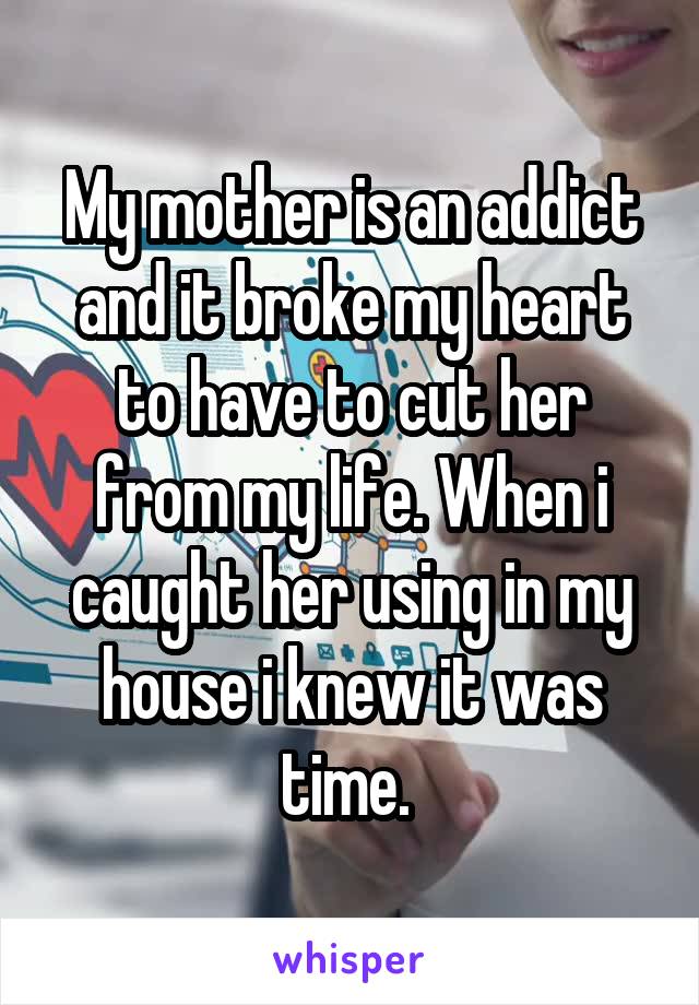 My mother is an addict and it broke my heart to have to cut her from my life. When i caught her using in my house i knew it was time. 