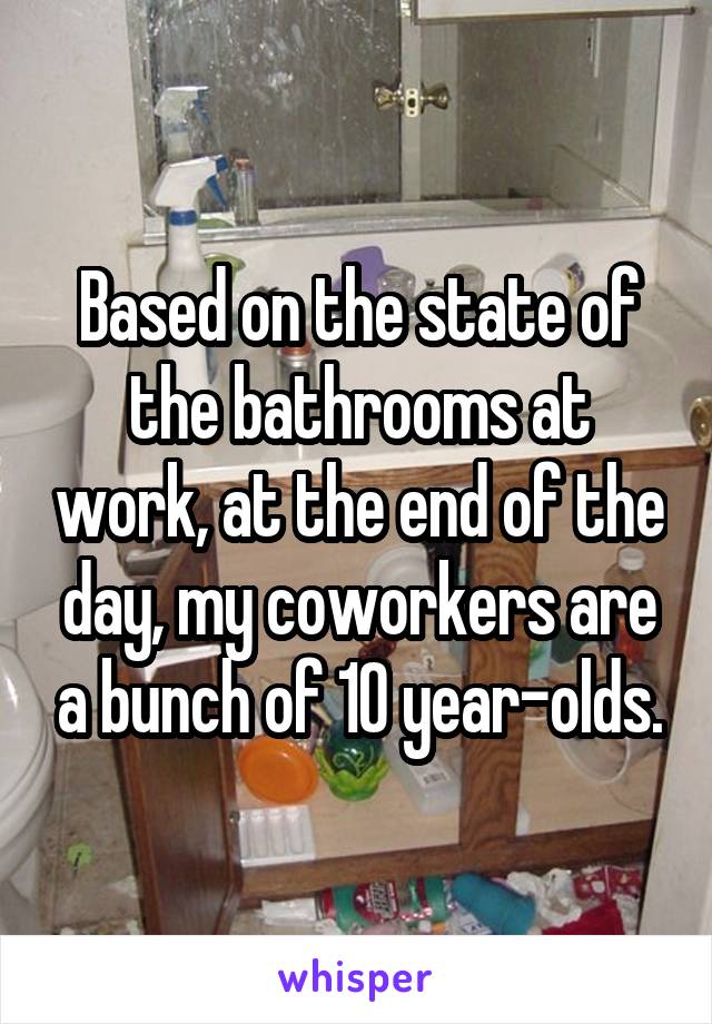 Based on the state of the bathrooms at work, at the end of the day, my coworkers are a bunch of 10 year-olds.