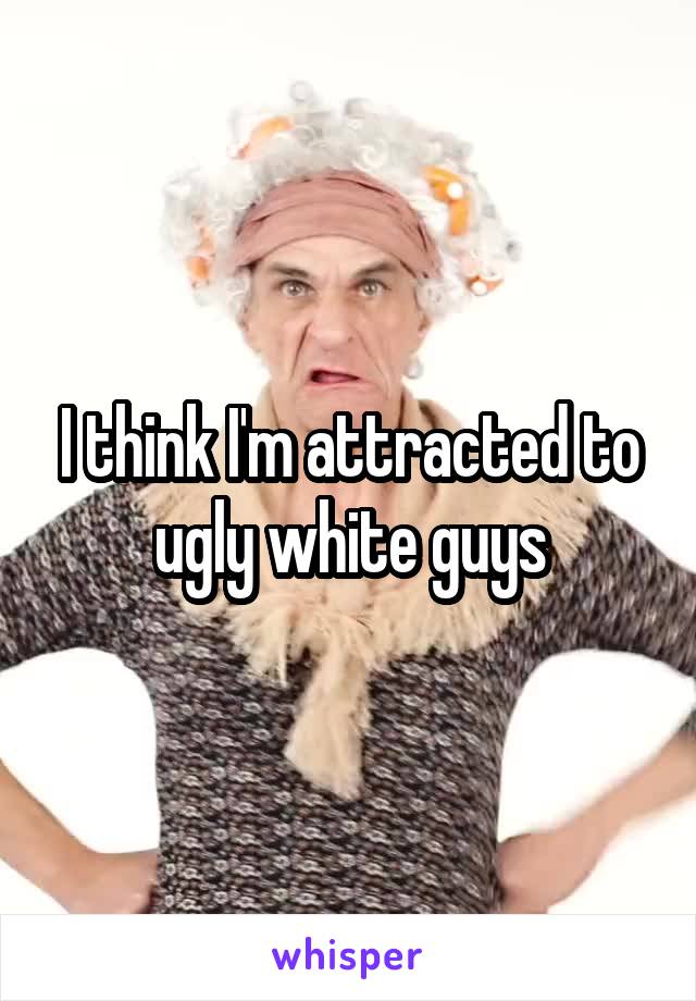 I think I'm attracted to ugly white guys