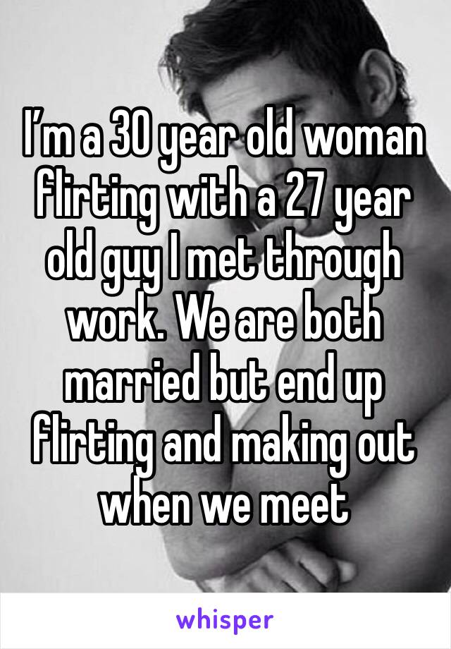 I’m a 30 year old woman flirting with a 27 year old guy I met through work. We are both married but end up flirting and making out when we meet