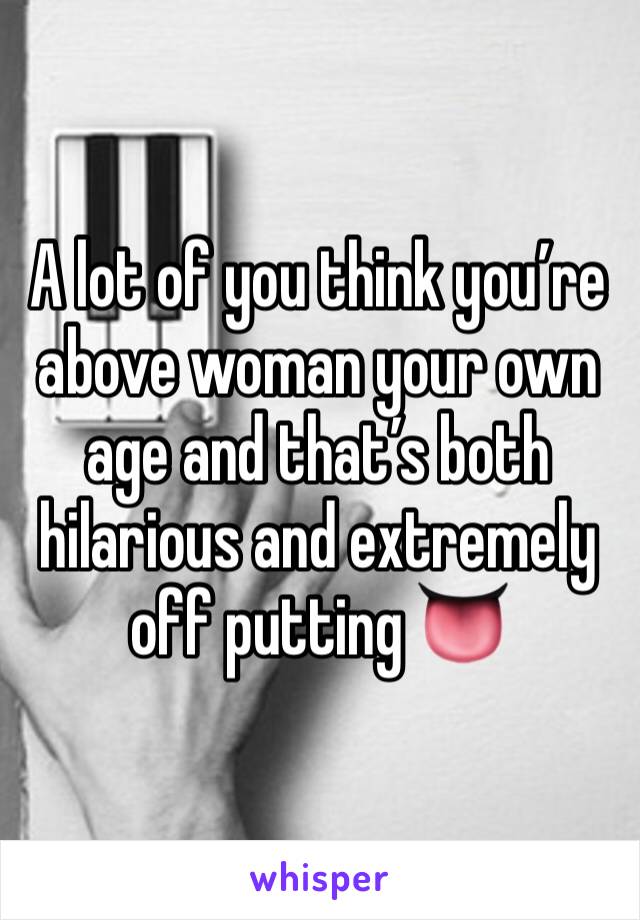 A lot of you think you’re above woman your own age and that’s both hilarious and extremely off putting 👅