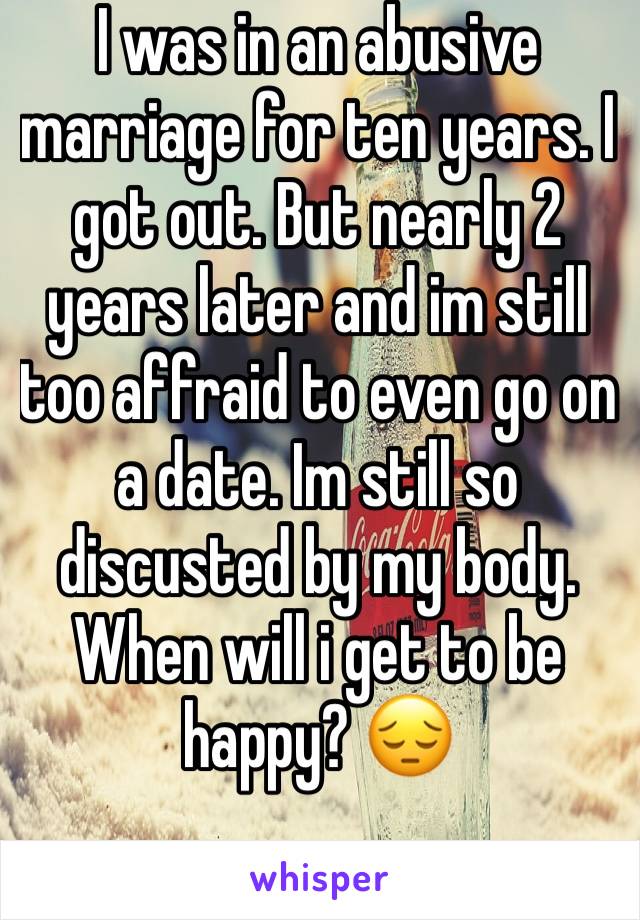 I was in an abusive marriage for ten years. I got out. But nearly 2 years later and im still too affraid to even go on a date. Im still so discusted by my body. When will i get to be happy? 😔