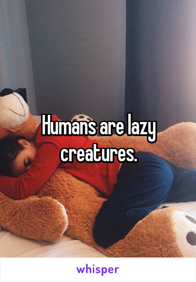 Humans are lazy creatures.