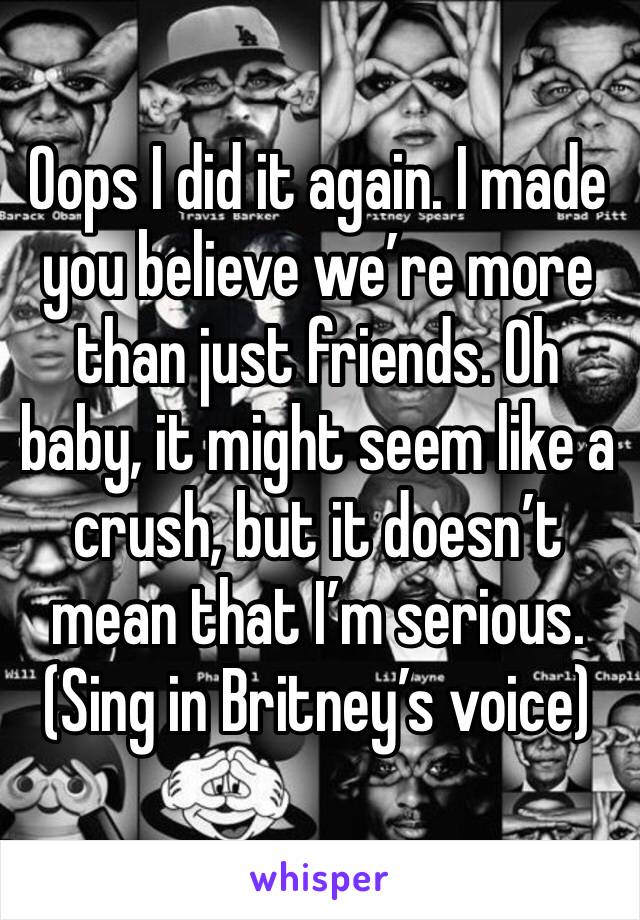 Oops I did it again. I made you believe we’re more than just friends. Oh baby, it might seem like a crush, but it doesn’t mean that I’m serious.
(Sing in Britney’s voice)