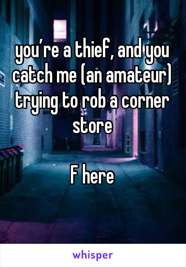 you’re a thief, and you catch me (an amateur) trying to rob a corner store 

F here