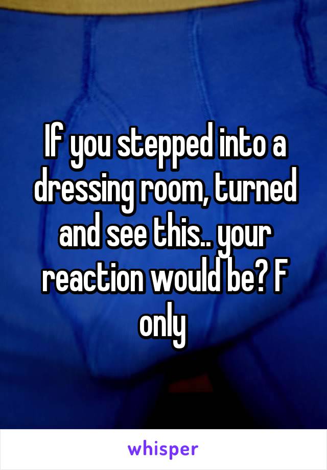 If you stepped into a dressing room, turned and see this.. your reaction would be? F only 