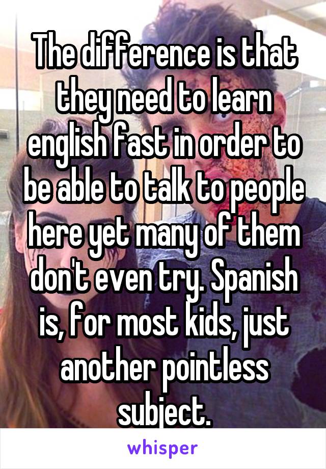 The difference is that they need to learn english fast in order to be able to talk to people here yet many of them don't even try. Spanish is, for most kids, just another pointless subject.