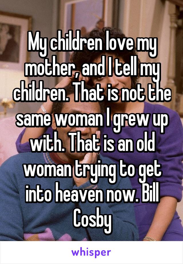 My children love my mother, and I tell my children. That is not the same woman I grew up with. That is an old woman trying to get into heaven now. Bill Cosby