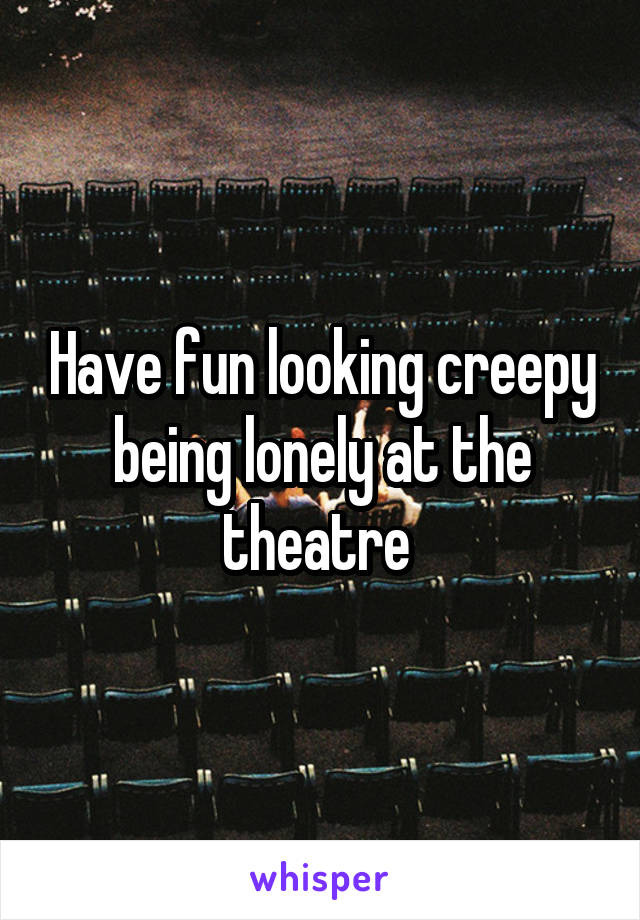 Have fun looking creepy being lonely at the theatre 