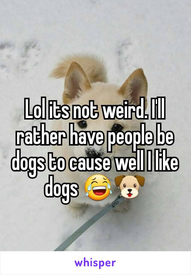 Lol its not weird. I'll rather have people be dogs to cause well I like dogs 😂🐶