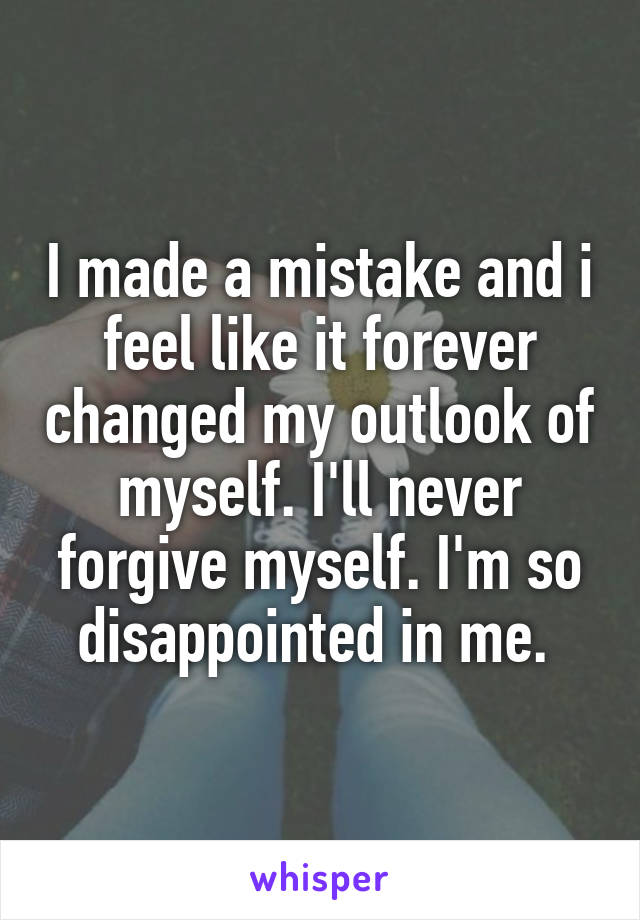 I made a mistake and i feel like it forever changed my outlook of myself. I'll never forgive myself. I'm so disappointed in me. 