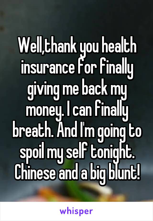 Well,thank you health insurance for finally giving me back my money. I can finally breath. And I'm going to spoil my self tonight. Chinese and a big blunt!