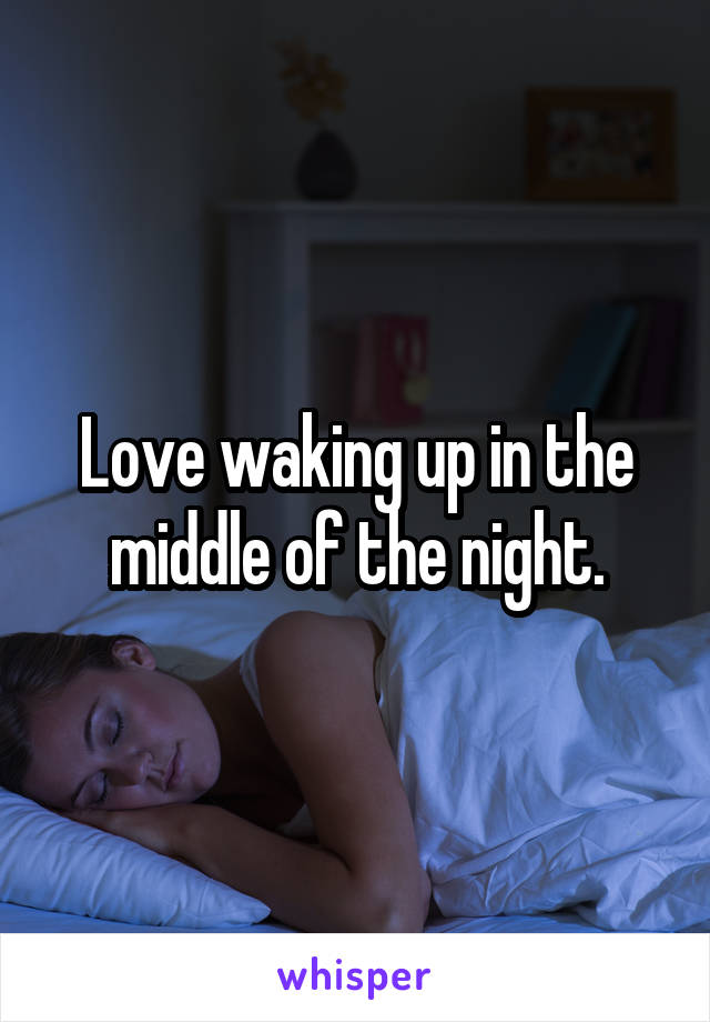 Love waking up in the middle of the night.