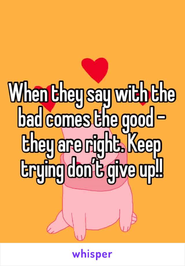 When they say with the bad comes the good - they are right. Keep trying don’t give up!!